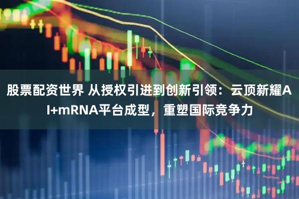 股票配资世界 从授权引进到创新引领：云顶新耀AI+mRNA平台成型，重塑国际竞争力