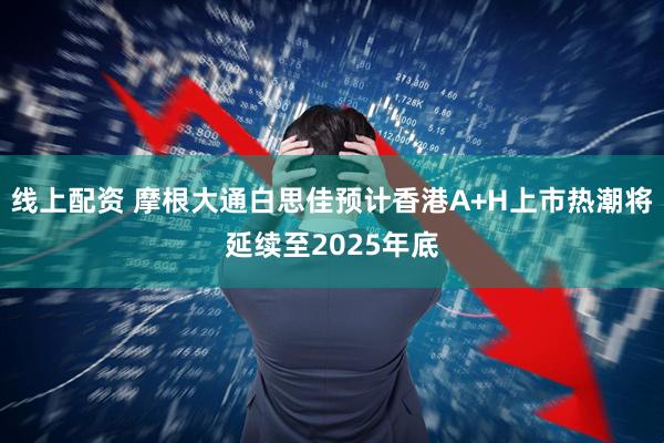 线上配资 摩根大通白思佳预计香港A+H上市热潮将延续至2025年底