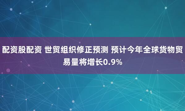 配资股配资 世贸组织修正预测 预计今年全球货物贸易量将增长0.9%