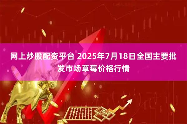 网上炒股配资平台 2025年7月18日全国主要批发市场草莓价格行情