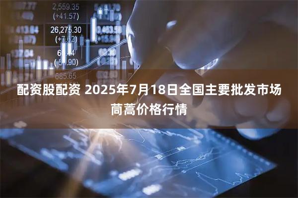 配资股配资 2025年7月18日全国主要批发市场茼蒿价格行情