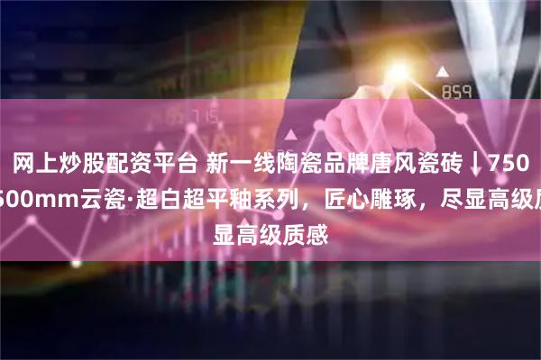 网上炒股配资平台 新一线陶瓷品牌唐风瓷砖｜750x1500mm云瓷·超白超平釉系列，匠心雕琢，尽显高级质感