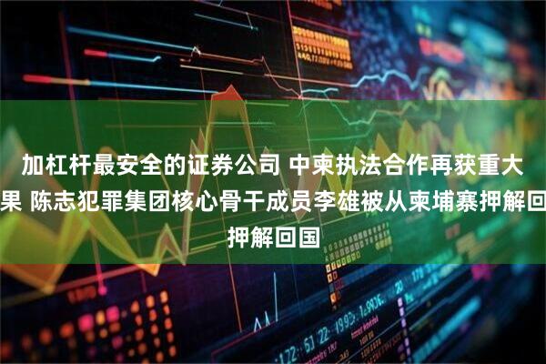 加杠杆最安全的证券公司 中柬执法合作再获重大战果 陈志犯罪集团核心骨干成员李雄被从柬埔寨押解回国