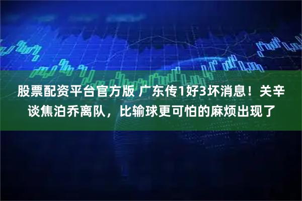 股票配资平台官方版 广东传1好3坏消息！关辛谈焦泊乔离队，比输球更可怕的麻烦出现了
