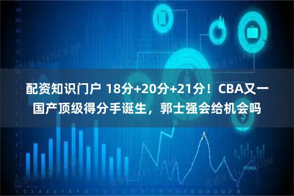 配资知识门户 18分+20分+21分！CBA又一国产顶级得分手诞生，郭士强会给机会吗